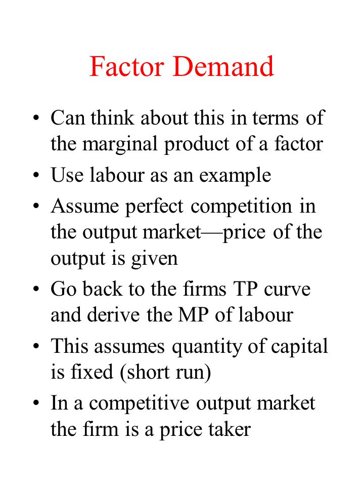 Factor Demand Can think about this in terms of the marginal product of a factor Use labour as an example Assume perfect competition in the output market—price of the output is given Go back to the firms TP curve and derive the MP of labour This assumes quantity of capital is fixed (short run) In a competitive output market the firm is a price taker