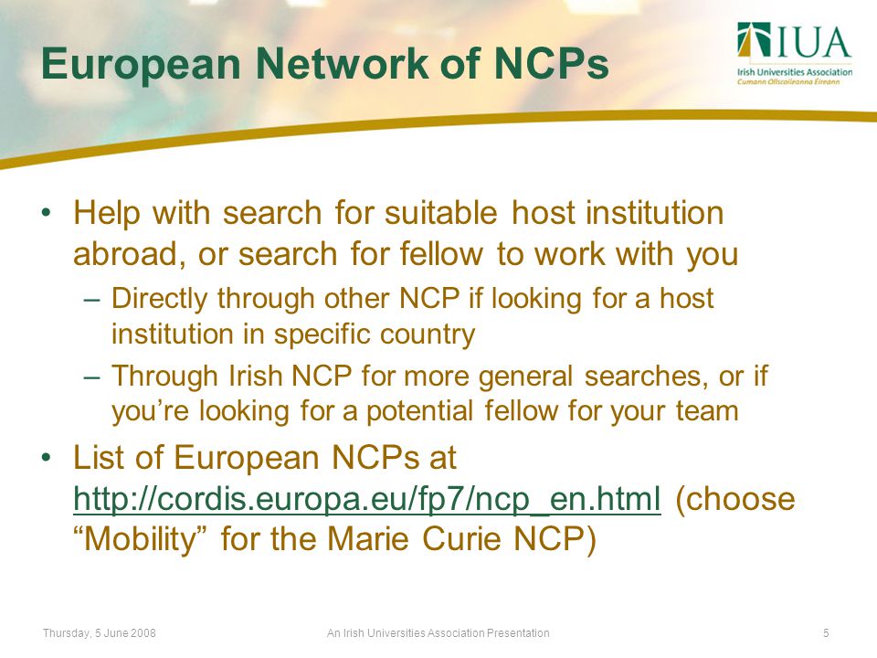 Thursday, 5 June 2008An Irish Universities Association Presentation5 European Network of NCPs Help with search for suitable host institution abroad, or search for fellow to work with you –Directly through other NCP if looking for a host institution in specific country –Through Irish NCP for more general searches, or if you’re looking for a potential fellow for your team List of European NCPs at   (choose Mobility for the Marie Curie NCP)