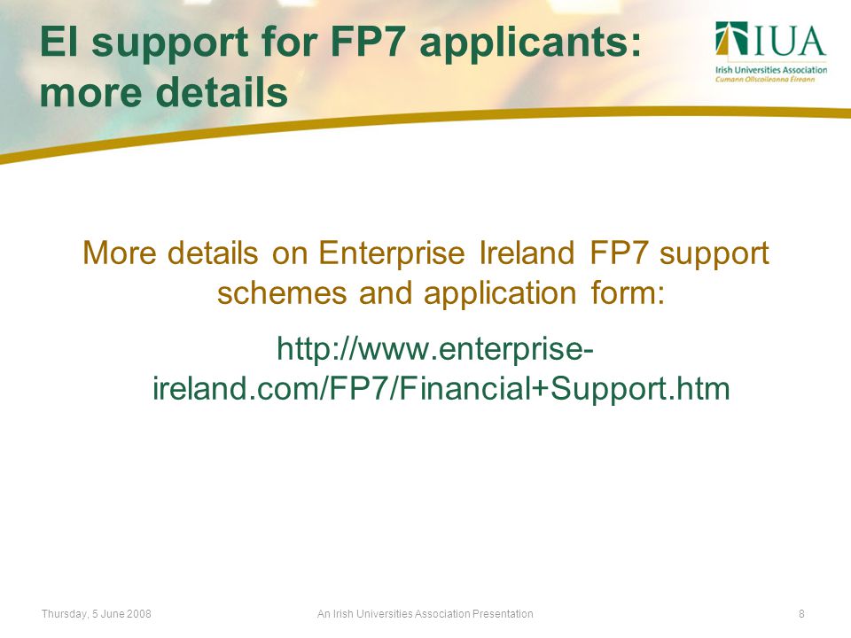 Thursday, 5 June 2008An Irish Universities Association Presentation8 EI support for FP7 applicants: more details More details on Enterprise Ireland FP7 support schemes and application form:   ireland.com/FP7/Financial+Support.htm