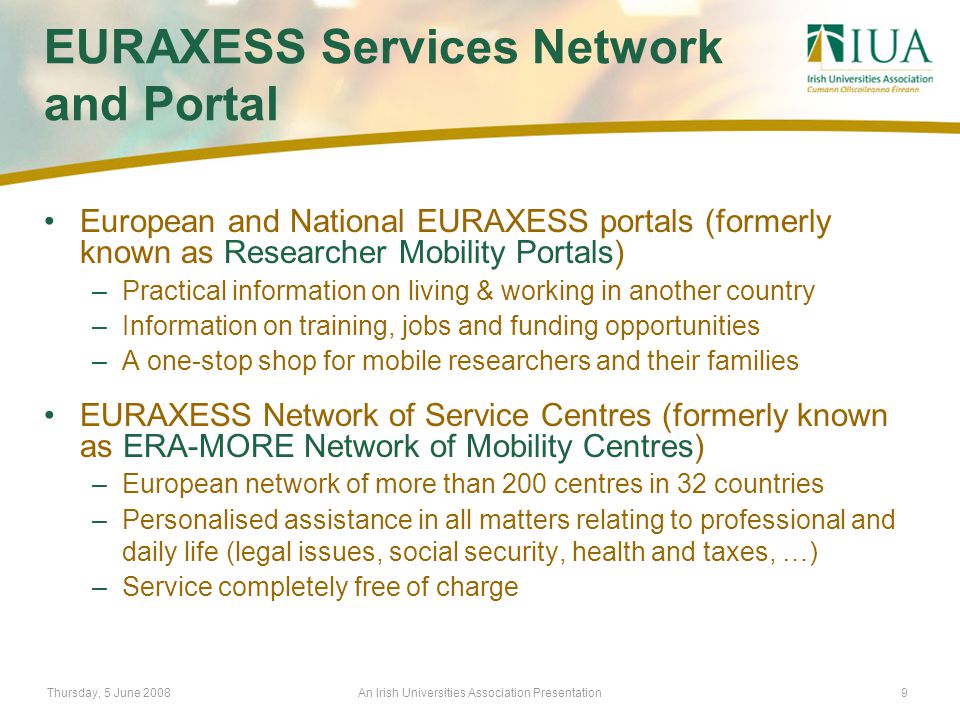 Thursday, 5 June 2008An Irish Universities Association Presentation9 EURAXESS Services Network and Portal European and National EURAXESS portals (formerly known as Researcher Mobility Portals) –Practical information on living & working in another country –Information on training, jobs and funding opportunities –A one-stop shop for mobile researchers and their families EURAXESS Network of Service Centres (formerly known as ERA-MORE Network of Mobility Centres) –European network of more than 200 centres in 32 countries –Personalised assistance in all matters relating to professional and daily life (legal issues, social security, health and taxes, …) –Service completely free of charge