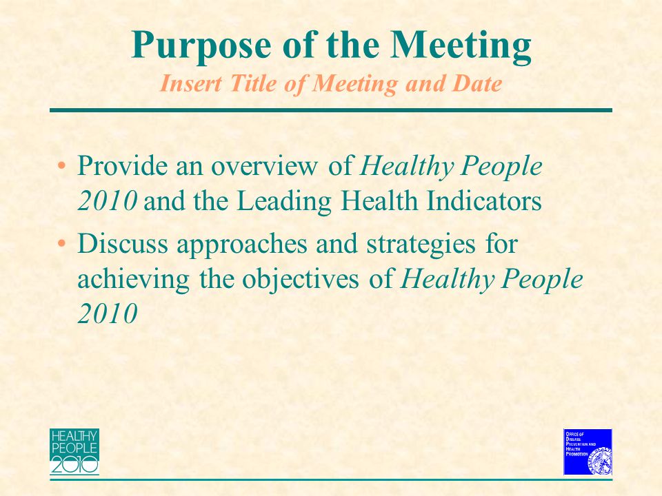 Purpose of the Meeting Insert Title of Meeting and Date Provide an overview of Healthy People 2010 and the Leading Health Indicators Discuss approaches and strategies for achieving the objectives of Healthy People 2010
