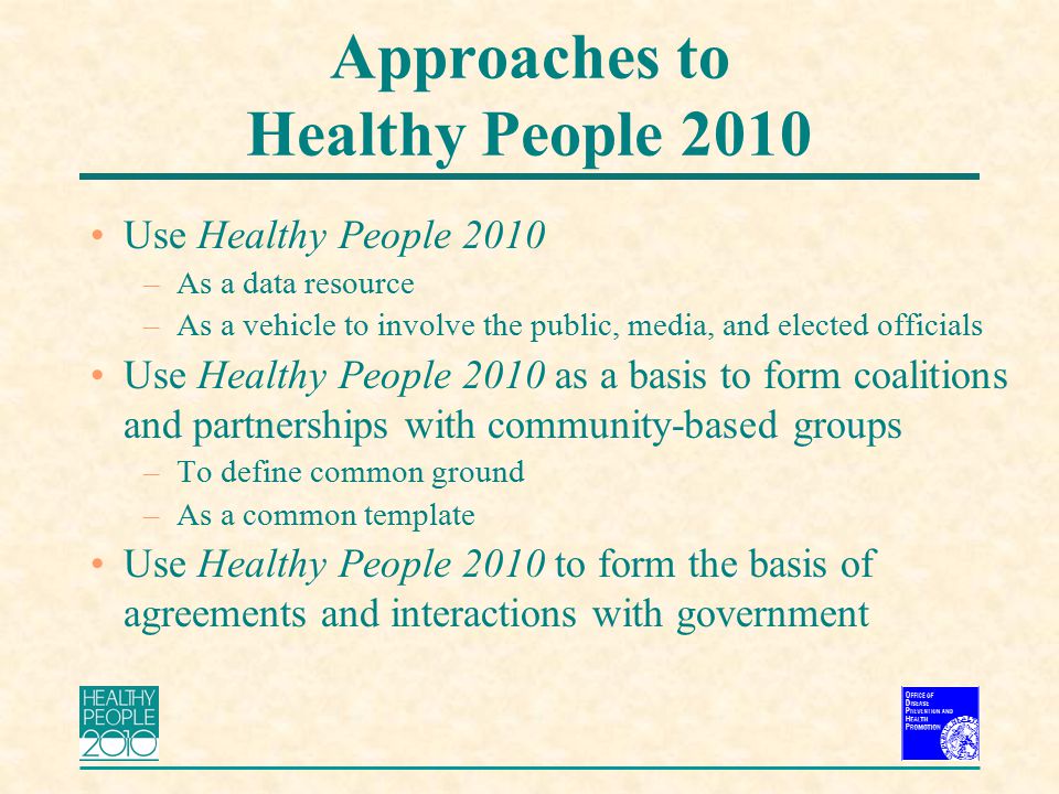 Approaches to Healthy People 2010 Use Healthy People 2010 –As a data resource –As a vehicle to involve the public, media, and elected officials Use Healthy People 2010 as a basis to form coalitions and partnerships with community-based groups –To define common ground –As a common template Use Healthy People 2010 to form the basis of agreements and interactions with government