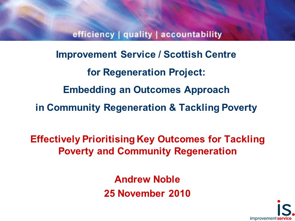 Improvement Service / Scottish Centre for Regeneration Project: Embedding an Outcomes Approach in Community Regeneration & Tackling Poverty Effectively Prioritising Key Outcomes for Tackling Poverty and Community Regeneration Andrew Noble 25 November 2010