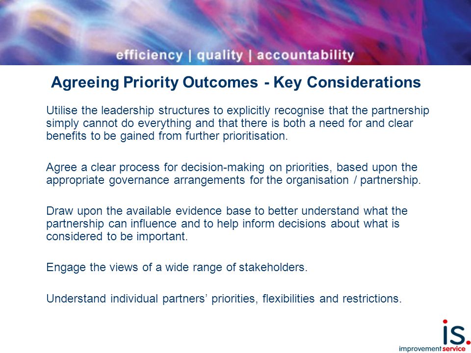 Agreeing Priority Outcomes - Key Considerations Utilise the leadership structures to explicitly recognise that the partnership simply cannot do everything and that there is both a need for and clear benefits to be gained from further prioritisation.