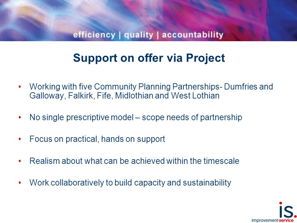 Support on offer via Project Working with five Community Planning Partnerships- Dumfries and Galloway, Falkirk, Fife, Midlothian and West Lothian No single prescriptive model – scope needs of partnership Focus on practical, hands on support Realism about what can be achieved within the timescale Work collaboratively to build capacity and sustainability