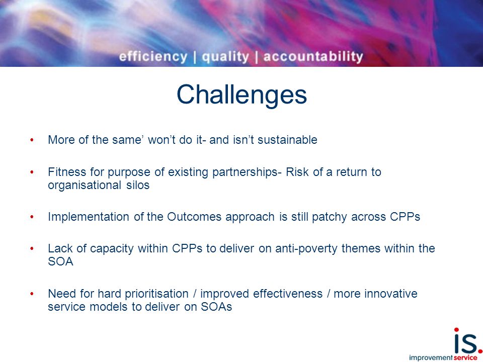 Challenges More of the same’ won’t do it- and isn’t sustainable Fitness for purpose of existing partnerships- Risk of a return to organisational silos Implementation of the Outcomes approach is still patchy across CPPs Lack of capacity within CPPs to deliver on anti-poverty themes within the SOA Need for hard prioritisation / improved effectiveness / more innovative service models to deliver on SOAs