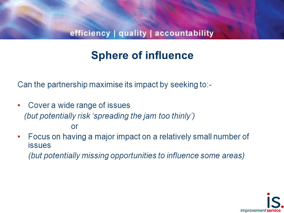 Sphere of influence Can the partnership maximise its impact by seeking to:- Cover a wide range of issues (but potentially risk ‘spreading the jam too thinly’) or Focus on having a major impact on a relatively small number of issues (but potentially missing opportunities to influence some areas)