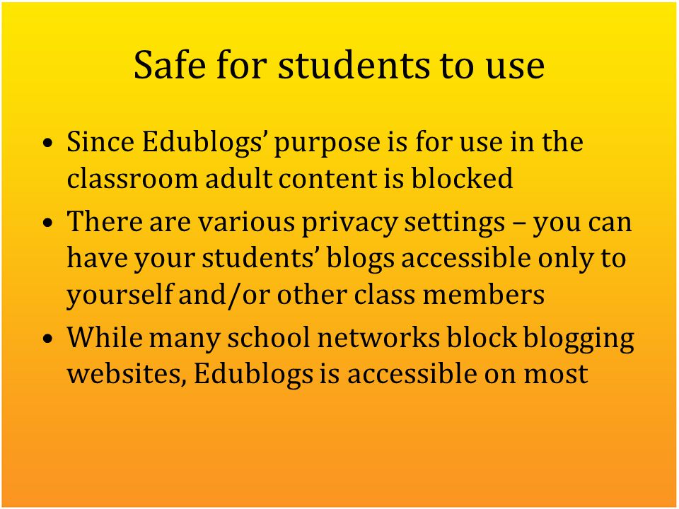 Safe for students to use Since Edublogs’ purpose is for use in the classroom adult content is blocked There are various privacy settings – you can have your students’ blogs accessible only to yourself and/or other class members While many school networks block blogging websites, Edublogs is accessible on most