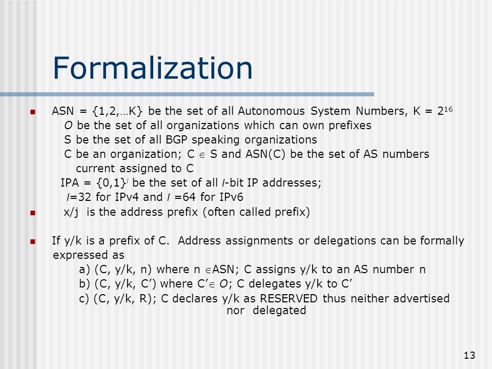 13 Formalization ASN = {1,2,…K} be the set of all Autonomous System Numbers, K = 2 16 O be the set of all organizations which can own prefixes S be the set of all BGP speaking organizations C be an organization; C  S and ASN(C) be the set of AS numbers current assigned to C IPA = {0,1} l be the set of all l -bit IP addresses; l =32 for IPv4 and l =64 for IPv6 x/j is the address prefix (often called prefix) If y/k is a prefix of C.