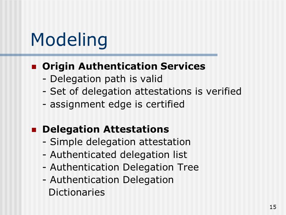 15 Modeling Origin Authentication Services - Delegation path is valid - Set of delegation attestations is verified - assignment edge is certified Delegation Attestations - Simple delegation attestation - Authenticated delegation list - Authentication Delegation Tree - Authentication Delegation Dictionaries