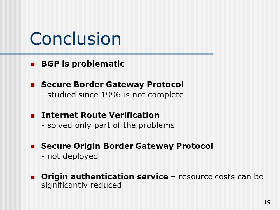 19 Conclusion BGP is problematic Secure Border Gateway Protocol - studied since 1996 is not complete Internet Route Verification - solved only part of the problems Secure Origin Border Gateway Protocol - not deployed Origin authentication service – resource costs can be significantly reduced