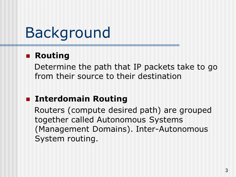 3 Background Routing Determine the path that IP packets take to go from their source to their destination Interdomain Routing Routers (compute desired path) are grouped together called Autonomous Systems (Management Domains).