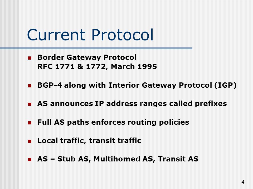 4 Current Protocol Border Gateway Protocol RFC 1771 & 1772, March 1995 BGP-4 along with Interior Gateway Protocol (IGP) AS announces IP address ranges called prefixes Full AS paths enforces routing policies Local traffic, transit traffic AS – Stub AS, Multihomed AS, Transit AS