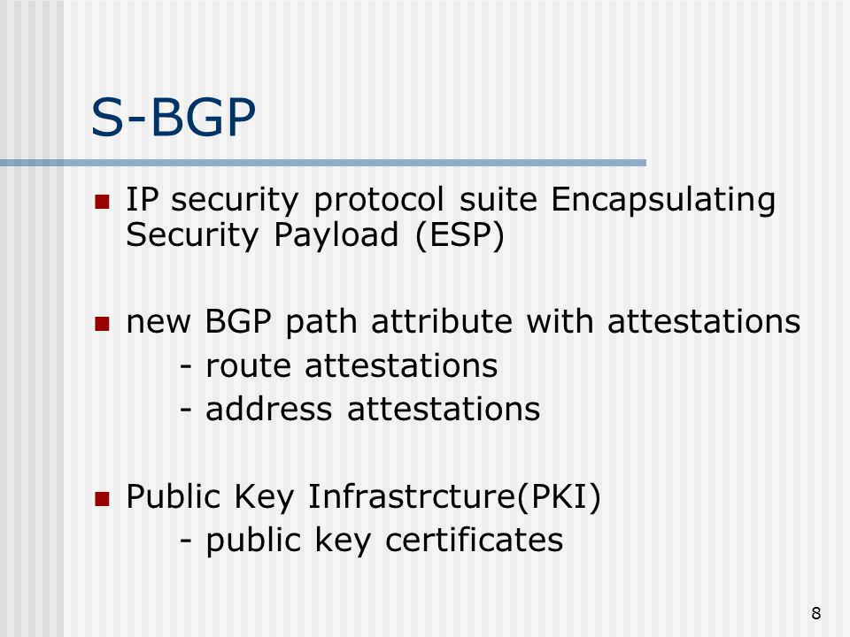 8 S-BGP IP security protocol suite Encapsulating Security Payload (ESP) new BGP path attribute with attestations - route attestations - address attestations Public Key Infrastrcture(PKI) - public key certificates