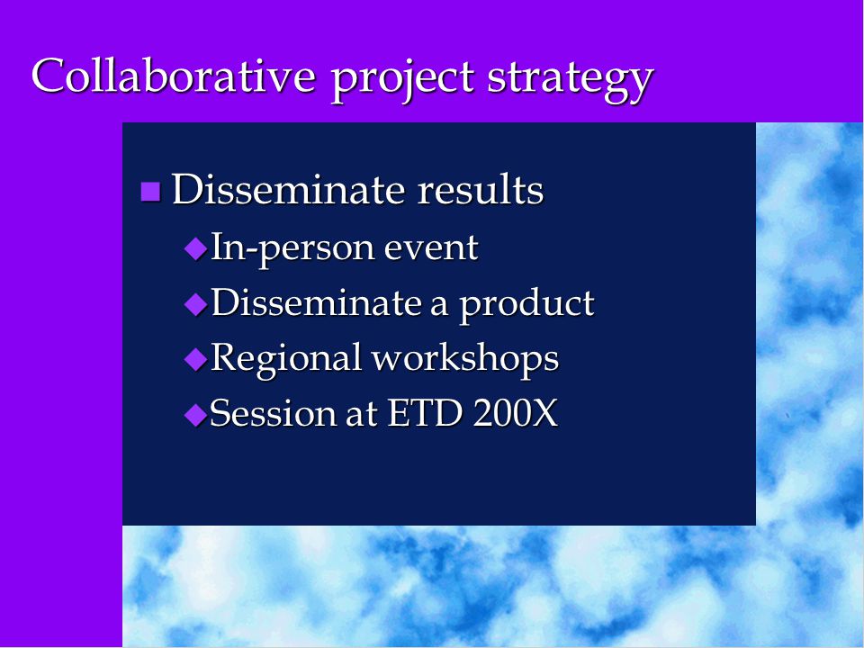 Collaborative project strategy n Disseminate results u In-person event u Disseminate a product u Regional workshops u Session at ETD 200X