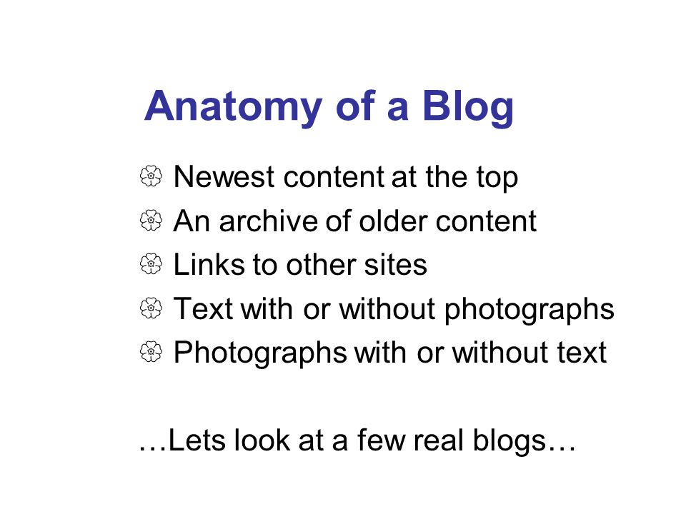 Anatomy of a Blog  Newest content at the top  An archive of older content  Links to other sites  Text with or without photographs  Photographs with or without text …Lets look at a few real blogs…