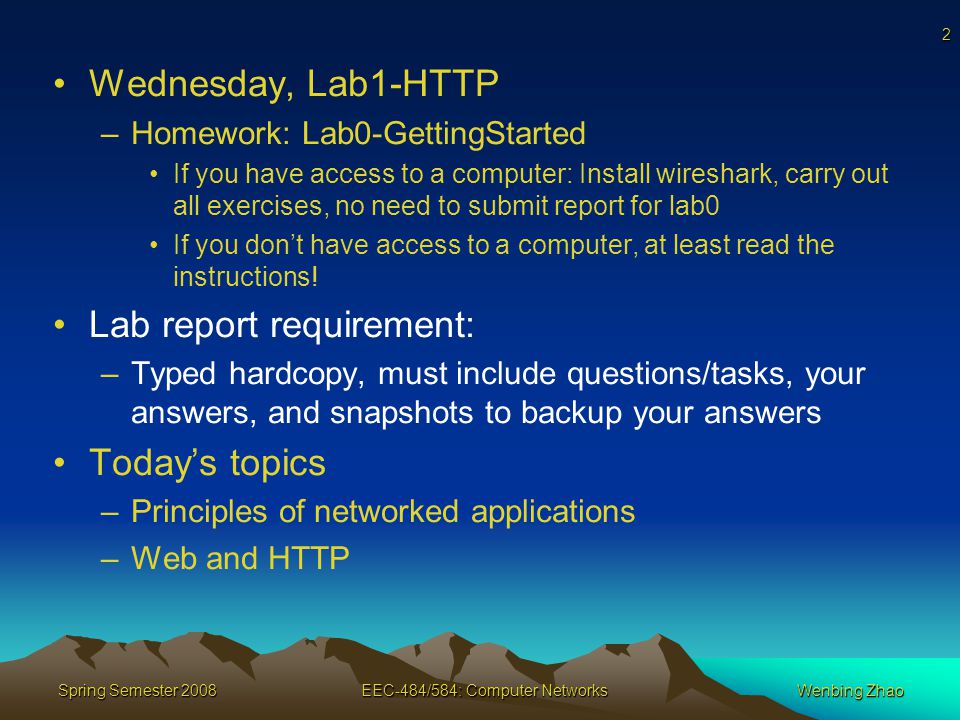 2 Spring Semester 2008EEC-484/584: Computer NetworksWenbing Zhao Wednesday, Lab1-HTTP –Homework: Lab0-GettingStarted If you have access to a computer: Install wireshark, carry out all exercises, no need to submit report for lab0 If you don’t have access to a computer, at least read the instructions.