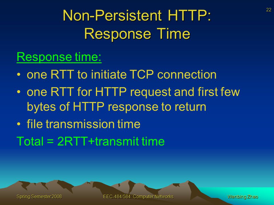 22 Spring Semester 2008EEC-484/584: Computer NetworksWenbing Zhao Non-Persistent HTTP: Response Time Response time: one RTT to initiate TCP connection one RTT for HTTP request and first few bytes of HTTP response to return file transmission time Total = 2RTT+transmit time