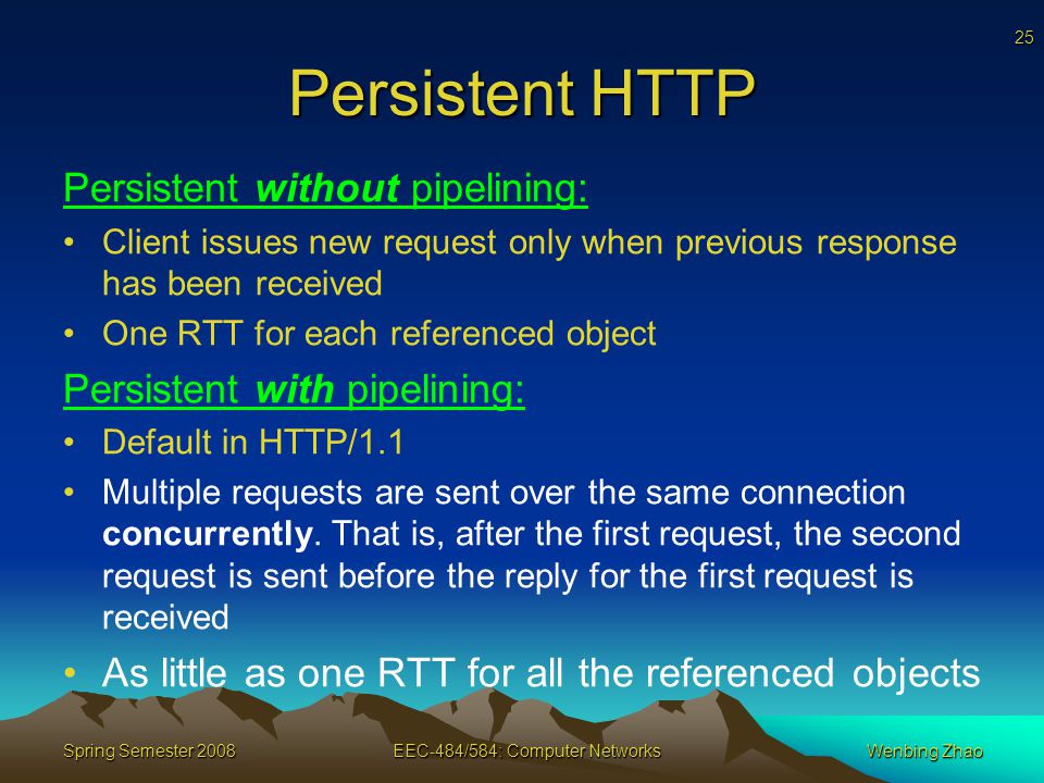25 Spring Semester 2008EEC-484/584: Computer NetworksWenbing Zhao Persistent HTTP Persistent without pipelining: Client issues new request only when previous response has been received One RTT for each referenced object Persistent with pipelining: Default in HTTP/1.1 Multiple requests are sent over the same connection concurrently.