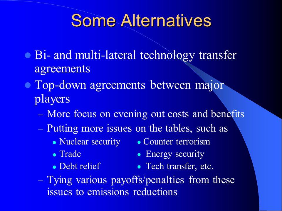 Some Alternatives Bi- and multi-lateral technology transfer agreements Top-down agreements between major players – More focus on evening out costs and benefits – Putting more issues on the tables, such as Nuclear security ● Counter terrorism Trade ● Energy security Debt relief ● Tech transfer, etc.