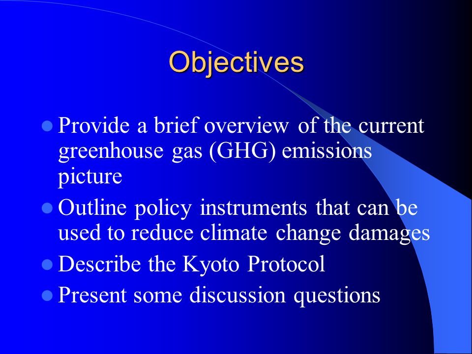 Objectives Provide a brief overview of the current greenhouse gas (GHG) emissions picture Outline policy instruments that can be used to reduce climate change damages Describe the Kyoto Protocol Present some discussion questions