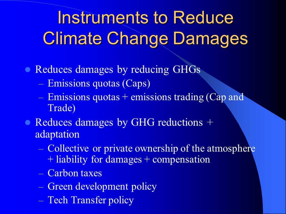 Instruments to Reduce Climate Change Damages Reduces damages by reducing GHGs – Emissions quotas (Caps) – Emissions quotas + emissions trading (Cap and Trade) Reduces damages by GHG reductions + adaptation – Collective or private ownership of the atmosphere + liability for damages + compensation – Carbon taxes – Green development policy – Tech Transfer policy