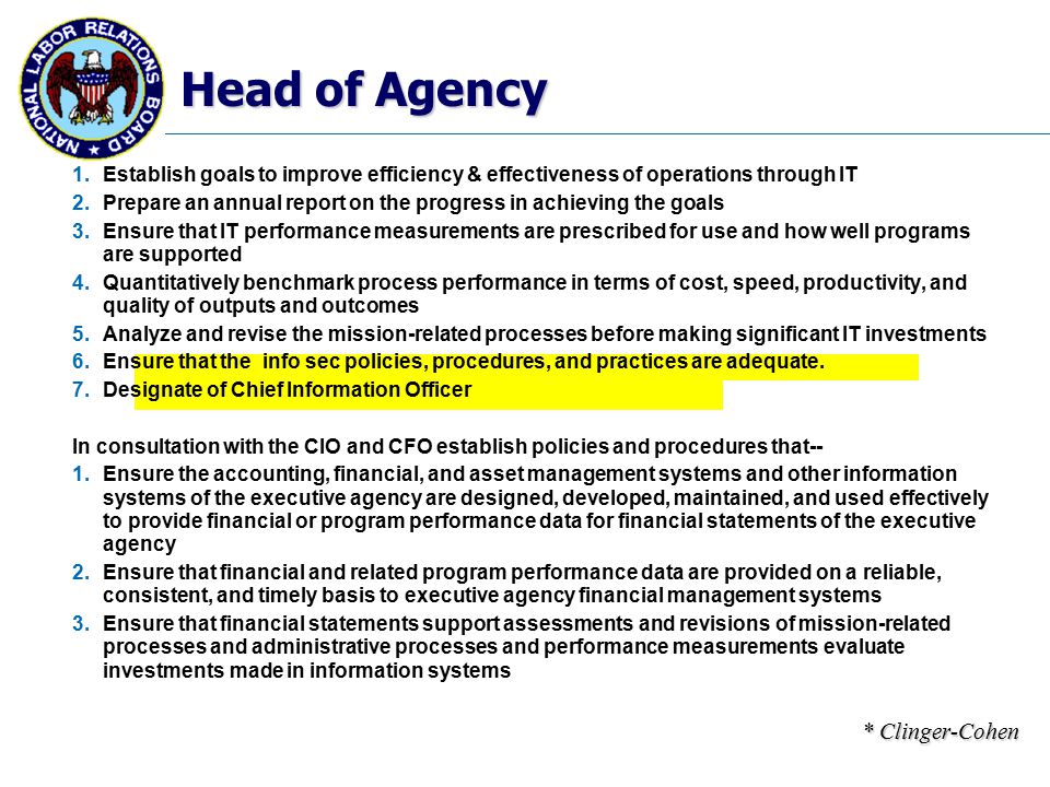 Head of Agency 1.Establish goals to improve efficiency & effectiveness of operations through IT 2.Prepare an annual report on the progress in achieving the goals 3.Ensure that IT performance measurements are prescribed for use and how well programs are supported 4.Quantitatively benchmark process performance in terms of cost, speed, productivity, and quality of outputs and outcomes 5.Analyze and revise the mission-related processes before making significant IT investments 6.Ensure that the info sec policies, procedures, and practices are adequate.