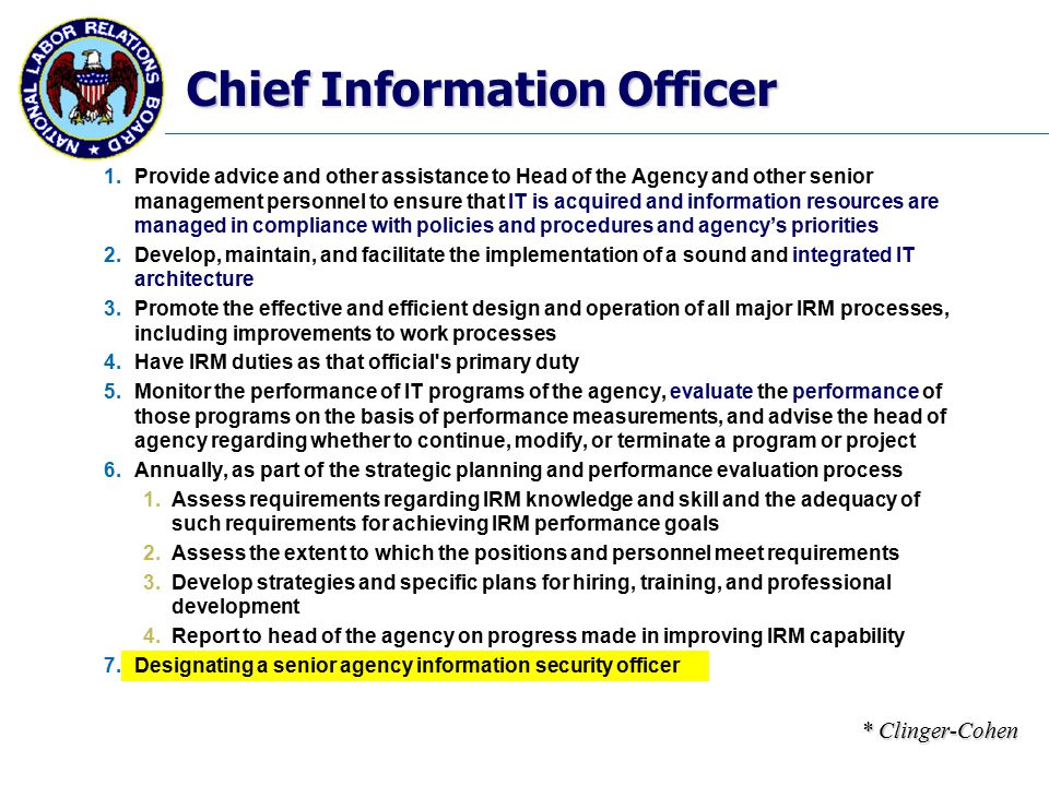 Chief Information Officer 1.Provide advice and other assistance to Head of the Agency and other senior management personnel to ensure that IT is acquired and information resources are managed in compliance with policies and procedures and agency’s priorities 2.Develop, maintain, and facilitate the implementation of a sound and integrated IT architecture 3.Promote the effective and efficient design and operation of all major IRM processes, including improvements to work processes 4.Have IRM duties as that official s primary duty 5.Monitor the performance of IT programs of the agency, evaluate the performance of those programs on the basis of performance measurements, and advise the head of agency regarding whether to continue, modify, or terminate a program or project 6.Annually, as part of the strategic planning and performance evaluation process 1.Assess requirements regarding IRM knowledge and skill and the adequacy of such requirements for achieving IRM performance goals 2.Assess the extent to which the positions and personnel meet requirements 3.Develop strategies and specific plans for hiring, training, and professional development 4.Report to head of the agency on progress made in improving IRM capability 7.Designating a senior agency information security officer * Clinger-Cohen