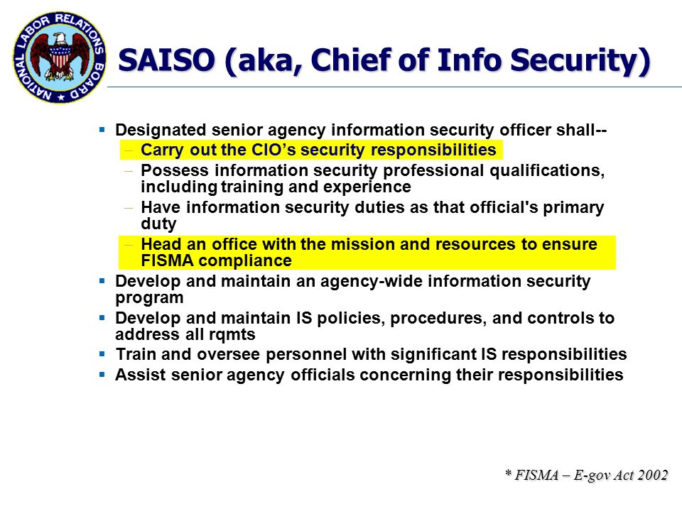 SAISO (aka, Chief of Info Security)  Designated senior agency information security officer shall--  Carry out the CIO’s security responsibilities  Possess information security professional qualifications, including training and experience  Have information security duties as that official s primary duty  Head an office with the mission and resources to ensure FISMA compliance  Develop and maintain an agency-wide information security program  Develop and maintain IS policies, procedures, and controls to address all rqmts  Train and oversee personnel with significant IS responsibilities  Assist senior agency officials concerning their responsibilities * FISMA – E-gov Act 2002