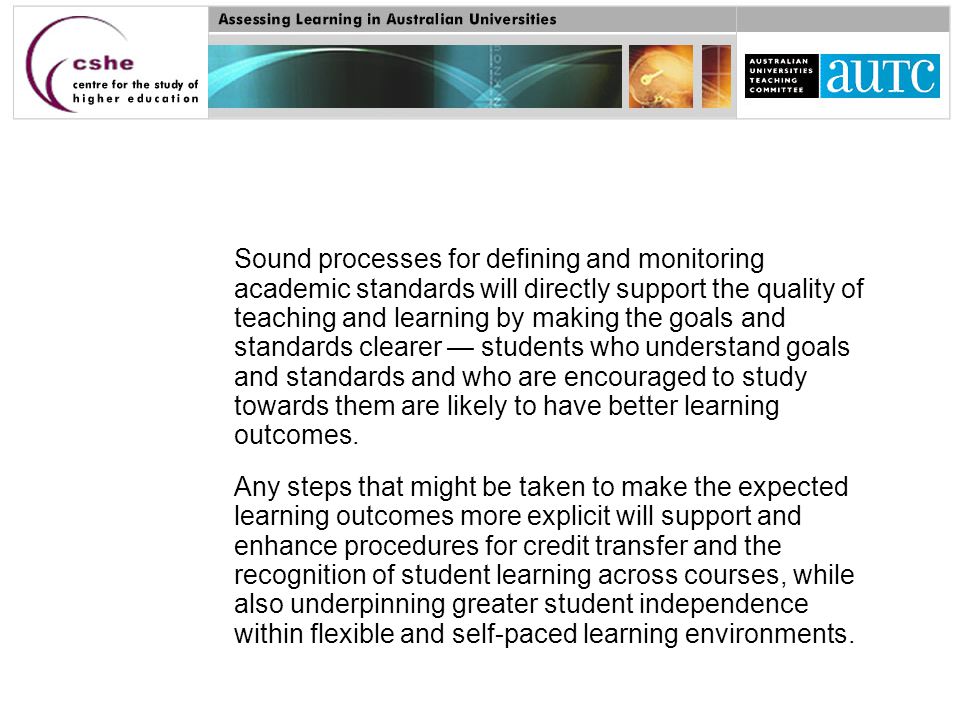 Sound processes for defining and monitoring academic standards will directly support the quality of teaching and learning by making the goals and standards clearer — students who understand goals and standards and who are encouraged to study towards them are likely to have better learning outcomes.