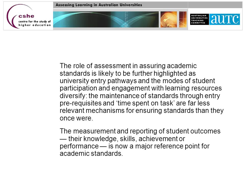 The role of assessment in assuring academic standards is likely to be further highlighted as university entry pathways and the modes of student participation and engagement with learning resources diversify: the maintenance of standards through entry pre-requisites and ‘time spent on task’ are far less relevant mechanisms for ensuring standards than they once were.