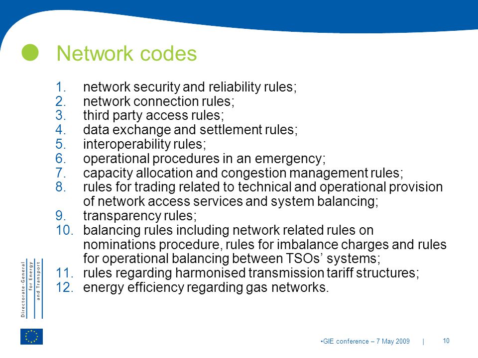 | 10 GIE conference – 7 May 2009 Network codes 1.network security and reliability rules; 2.network connection rules; 3.third party access rules; 4.data exchange and settlement rules; 5.interoperability rules; 6.operational procedures in an emergency; 7.capacity allocation and congestion management rules; 8.rules for trading related to technical and operational provision of network access services and system balancing; 9.transparency rules; 10.balancing rules including network related rules on nominations procedure, rules for imbalance charges and rules for operational balancing between TSOs’ systems; 11.rules regarding harmonised transmission tariff structures; 12.energy efficiency regarding gas networks.