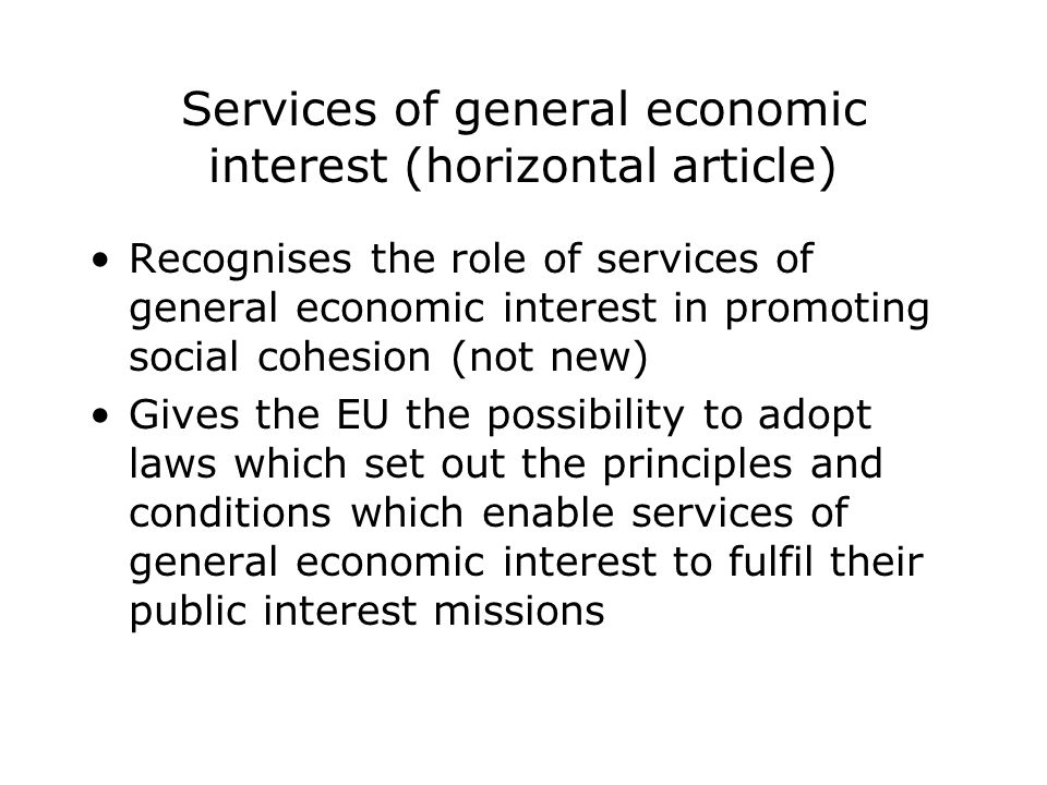 Services of general economic interest (horizontal article) Recognises the role of services of general economic interest in promoting social cohesion (not new) Gives the EU the possibility to adopt laws which set out the principles and conditions which enable services of general economic interest to fulfil their public interest missions