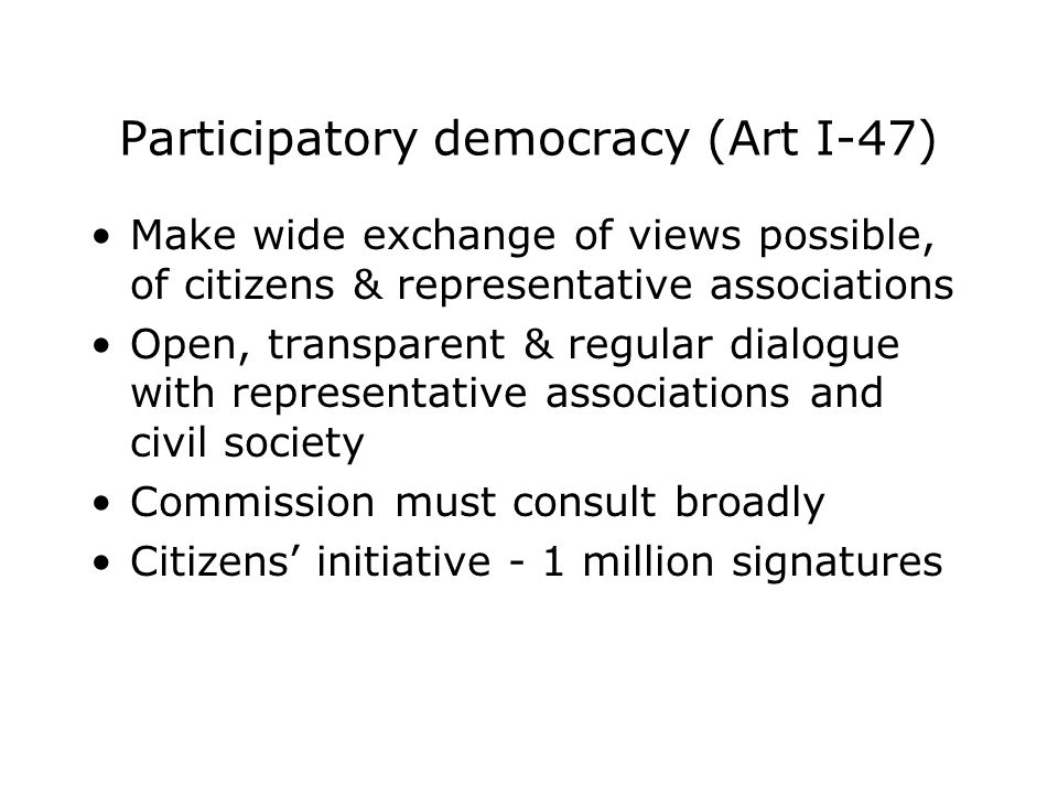 Participatory democracy (Art I-47) Make wide exchange of views possible, of citizens & representative associations Open, transparent & regular dialogue with representative associations and civil society Commission must consult broadly Citizens’ initiative - 1 million signatures