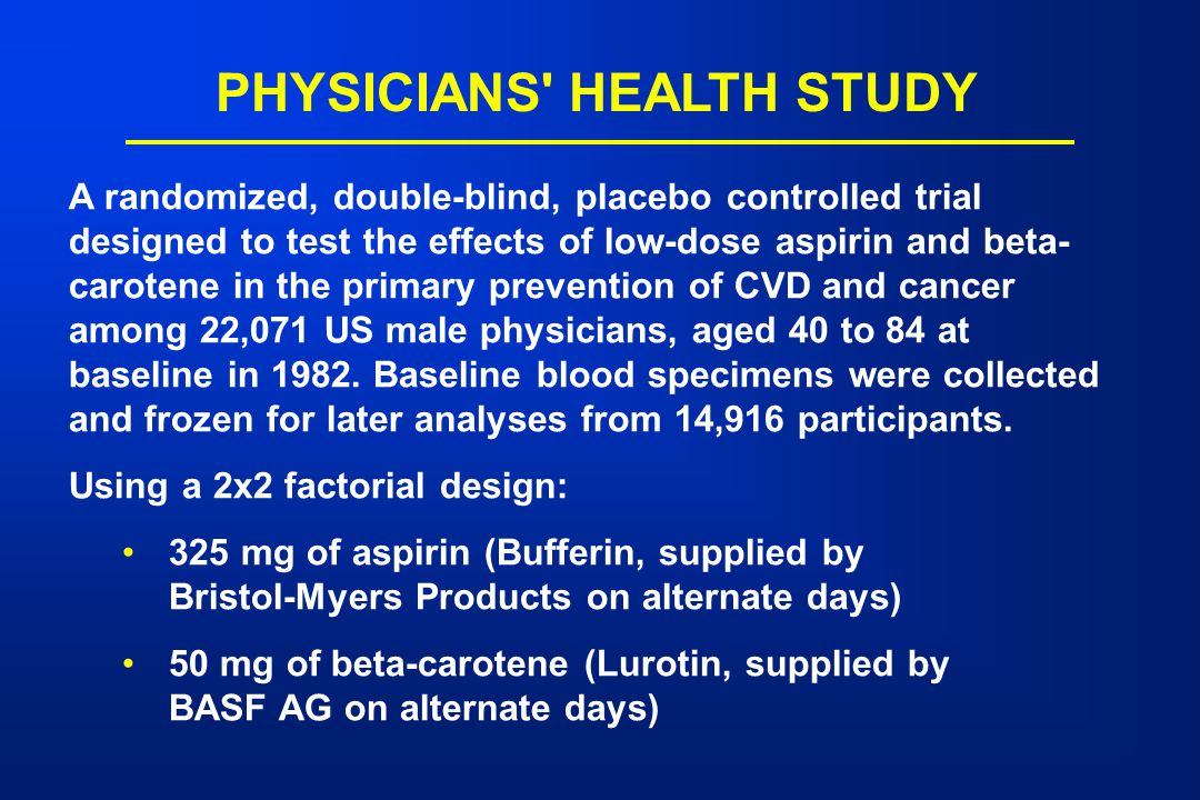 PHYSICIANS HEALTH STUDY A randomized, double-blind, placebo controlled trial designed to test the effects of low-dose aspirin and beta- carotene in the primary prevention of CVD and cancer among 22,071 US male physicians, aged 40 to 84 at baseline in 1982.
