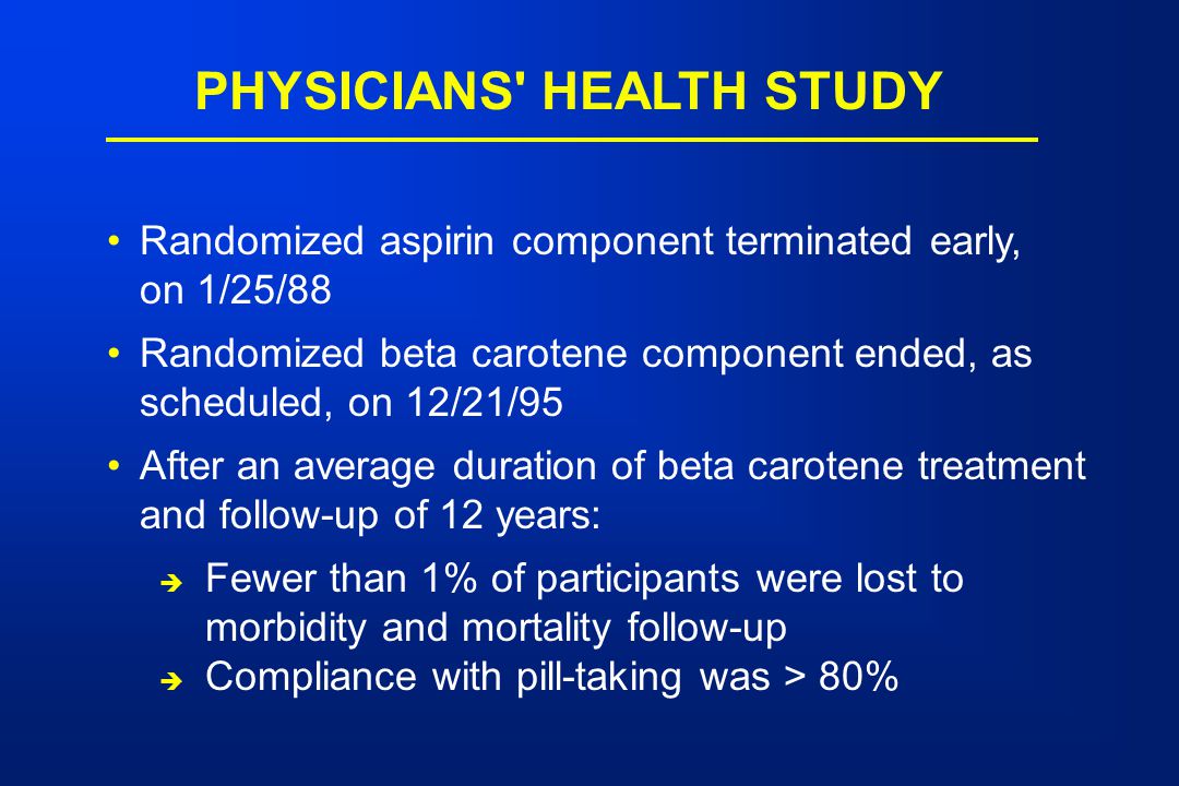 PHYSICIANS HEALTH STUDY Randomized aspirin component terminated early, on 1/25/88 Randomized beta carotene component ended, as scheduled, on 12/21/95 After an average duration of beta carotene treatment and follow-up of 12 years:  Fewer than 1% of participants were lost to morbidity and mortality follow-up  Compliance with pill-taking was > 80%