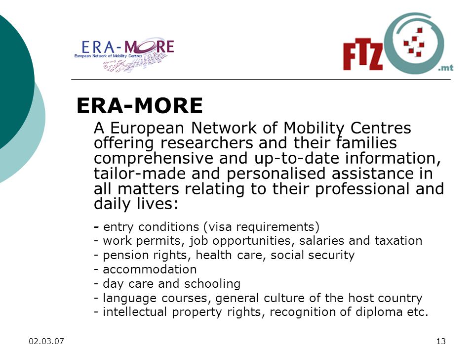 ERA-MORE A European Network of Mobility Centres offering researchers and their families comprehensive and up-to-date information, tailor-made and personalised assistance in all matters relating to their professional and daily lives: - entry conditions (visa requirements) - work permits, job opportunities, salaries and taxation - pension rights, health care, social security - accommodation - day care and schooling - language courses, general culture of the host country - intellectual property rights, recognition of diploma etc.