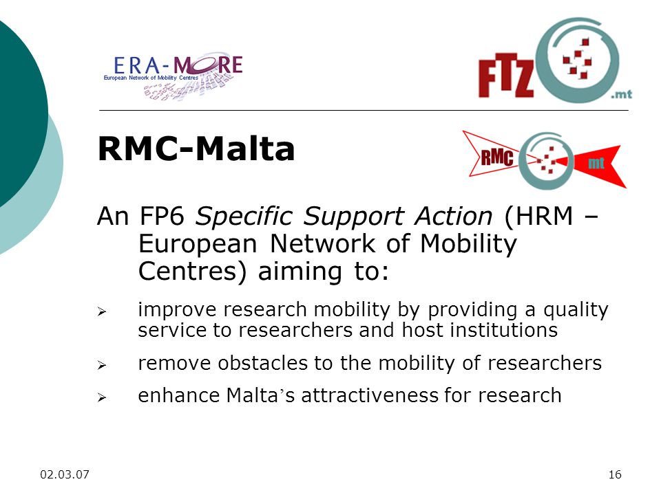 RMC-Malta An FP6 Specific Support Action (HRM – European Network of Mobility Centres) aiming to:  improve research mobility by providing a quality service to researchers and host institutions  remove obstacles to the mobility of researchers  enhance Malta ’ s attractiveness for research