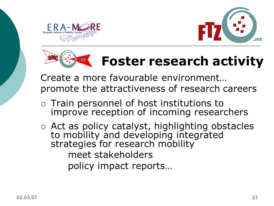Foster research activity Create a more favourable environment… promote the attractiveness of research careers  Train personnel of host institutions to improve reception of incoming researchers  Act as policy catalyst, highlighting obstacles to mobility and developing integrated strategies for research mobility meet stakeholders policy impact reports…