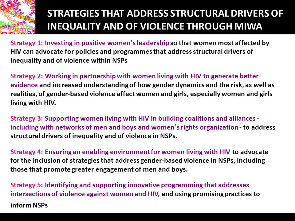 STRATEGIES THAT ADDRESS STRUCTURAL DRIVERS OF INEQUALITY AND OF VIOLENCE THROUGH MIWA Strategy 1: Investing in positive women ’ s leadership so that women most affected by HIV can advocate for policies and programmes that address structural drivers of inequality and of violence within NSPs Strategy 2: Working in partnership with women living with HIV to generate better evidence and increased understanding of how gender dynamics and the risk, as well as realities, of gender-based violence affect women and girls, especially women and girls living with HIV.