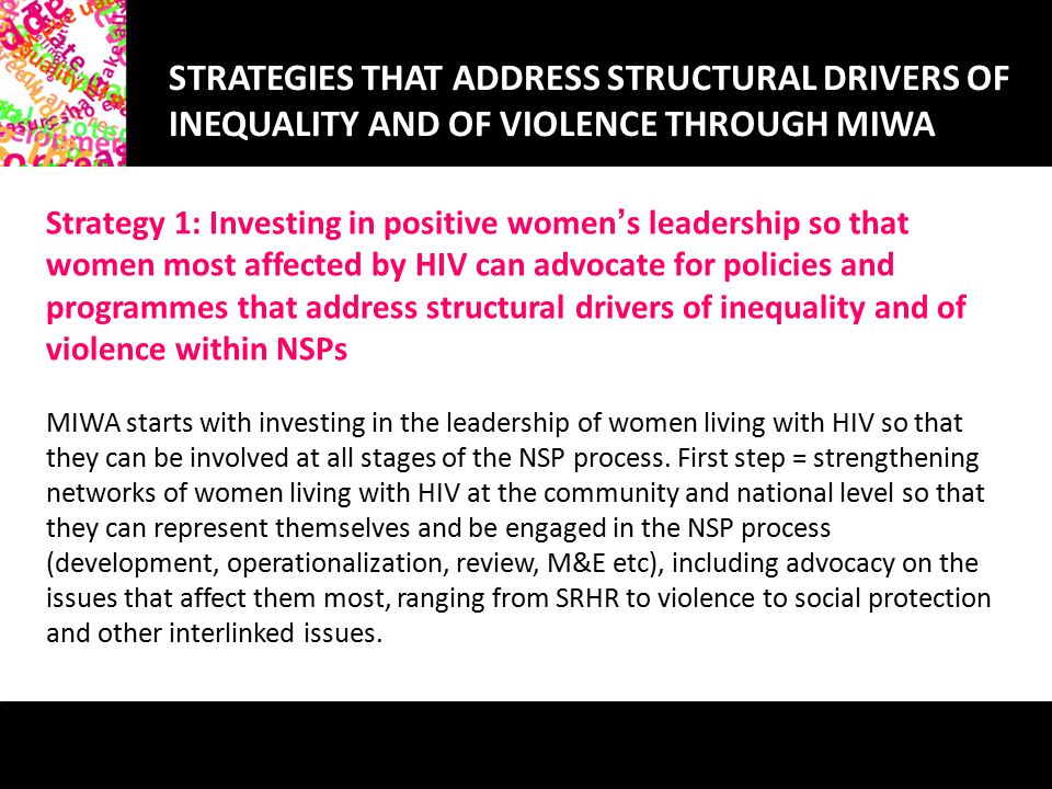 STRATEGIES THAT ADDRESS STRUCTURAL DRIVERS OF INEQUALITY AND OF VIOLENCE THROUGH MIWA Strategy 1: Investing in positive women ’ s leadership so that women most affected by HIV can advocate for policies and programmes that address structural drivers of inequality and of violence within NSPs MIWA starts with investing in the leadership of women living with HIV so that they can be involved at all stages of the NSP process.
