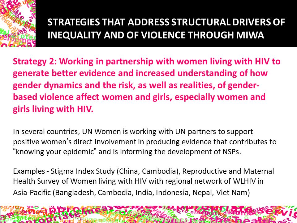 STRATEGIES THAT ADDRESS STRUCTURAL DRIVERS OF INEQUALITY AND OF VIOLENCE THROUGH MIWA Strategy 2: Working in partnership with women living with HIV to generate better evidence and increased understanding of how gender dynamics and the risk, as well as realities, of gender- based violence affect women and girls, especially women and girls living with HIV.