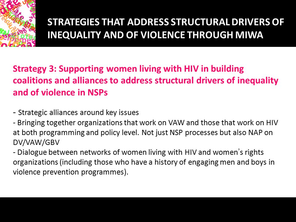 STRATEGIES THAT ADDRESS STRUCTURAL DRIVERS OF INEQUALITY AND OF VIOLENCE THROUGH MIWA Strategy 3: Supporting women living with HIV in building coalitions and alliances to address structural drivers of inequality and of violence in NSPs - Strategic alliances around key issues - Bringing together organizations that work on VAW and those that work on HIV at both programming and policy level.