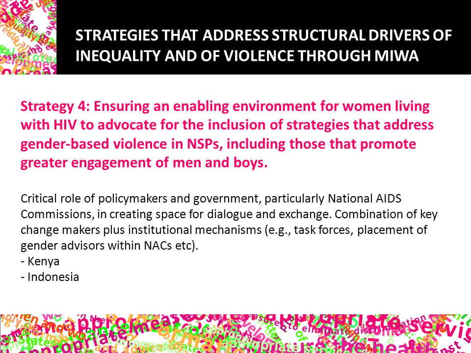STRATEGIES THAT ADDRESS STRUCTURAL DRIVERS OF INEQUALITY AND OF VIOLENCE THROUGH MIWA Strategy 4: Ensuring an enabling environment for women living with HIV to advocate for the inclusion of strategies that address gender-based violence in NSPs, including those that promote greater engagement of men and boys.