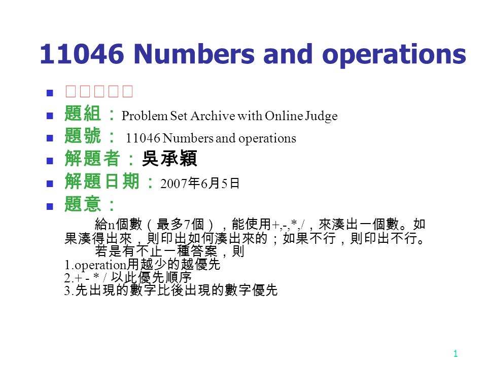 Numbers and operations ★★★☆☆ 題組： Problem Set Archive with Online Judge 題號： Numbers and operations 解題者：吳承穎 解題日期： 2007 年 6 月 5 日 題意： 給 n 個數（最多 7 個），能使用 +,-,*,/ ，來湊出一個數。如 果湊得出來，則印出如何湊出來的；如果不行，則印出不行。 若是有不止一種答案，則 1.operation 用越少的越優先 * / 以此優先順序 3.