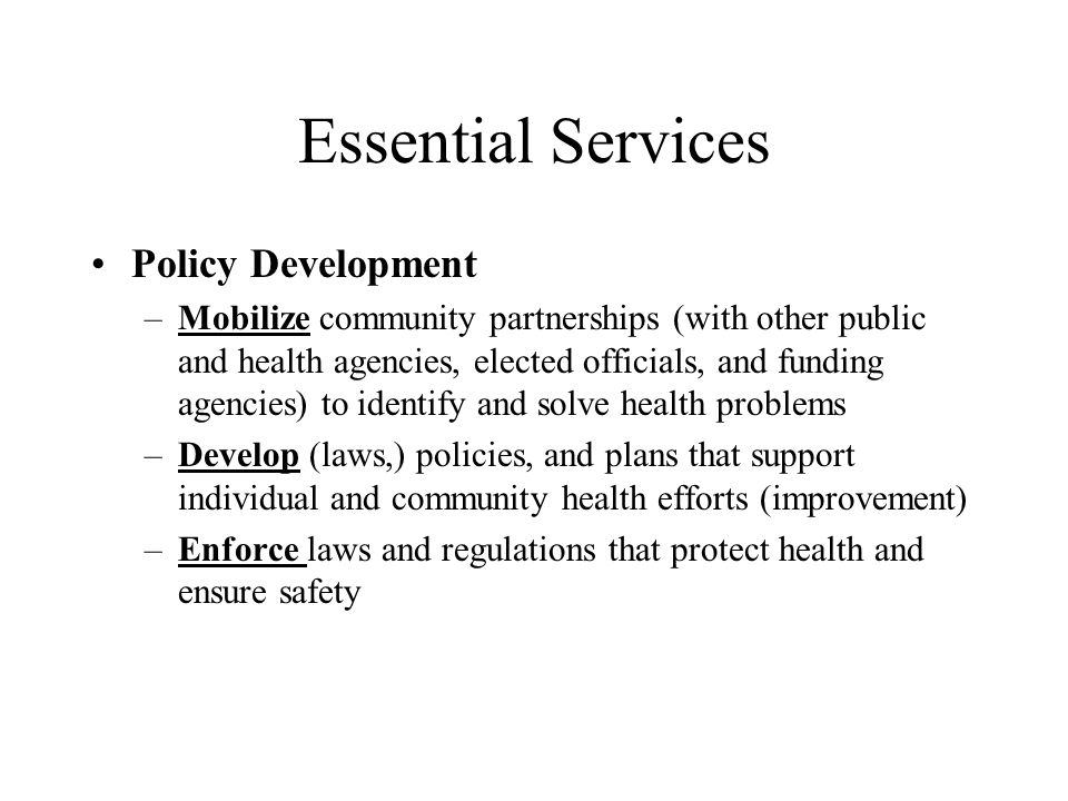 Essential Services Policy Development –Mobilize community partnerships (with other public and health agencies, elected officials, and funding agencies) to identify and solve health problems –Develop (laws,) policies, and plans that support individual and community health efforts (improvement) –Enforce laws and regulations that protect health and ensure safety