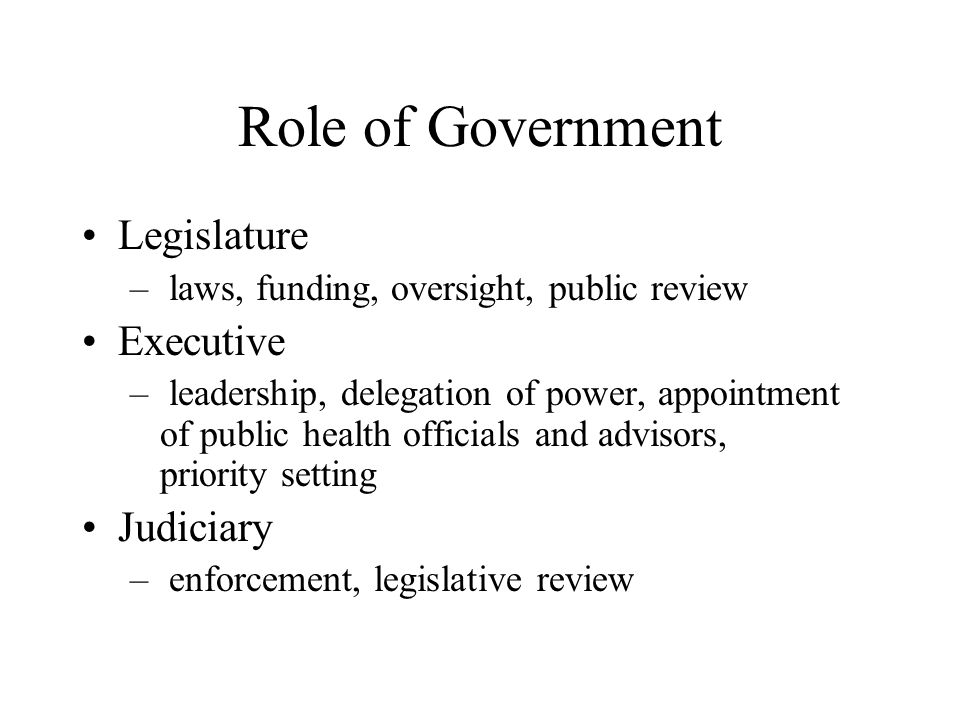 Role of Government Legislature – laws, funding, oversight, public review Executive – leadership, delegation of power, appointment of public health officials and advisors, priority setting Judiciary – enforcement, legislative review