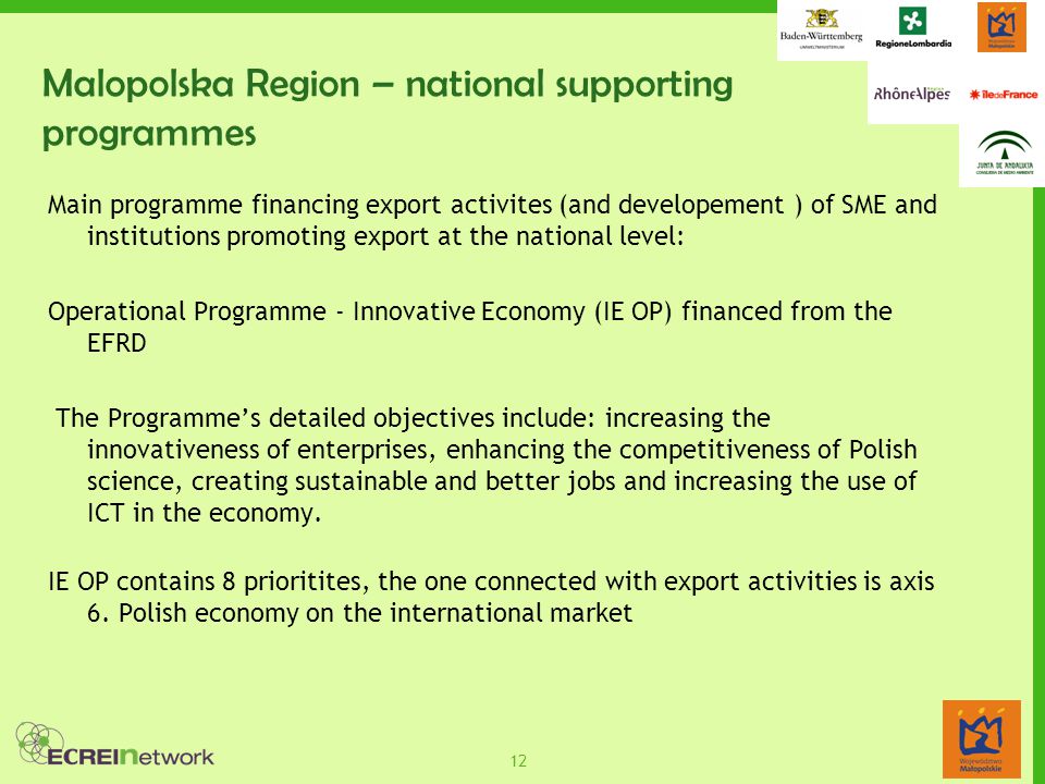 12 Malopolska Region – national supporting programmes Main programme financing export activites (and developement ) of SME and institutions promoting export at the national level: Operational Programme - Innovative Economy (IE OP) financed from the EFRD The Programme’s detailed objectives include: increasing the innovativeness of enterprises, enhancing the competitiveness of Polish science, creating sustainable and better jobs and increasing the use of ICT in the economy.