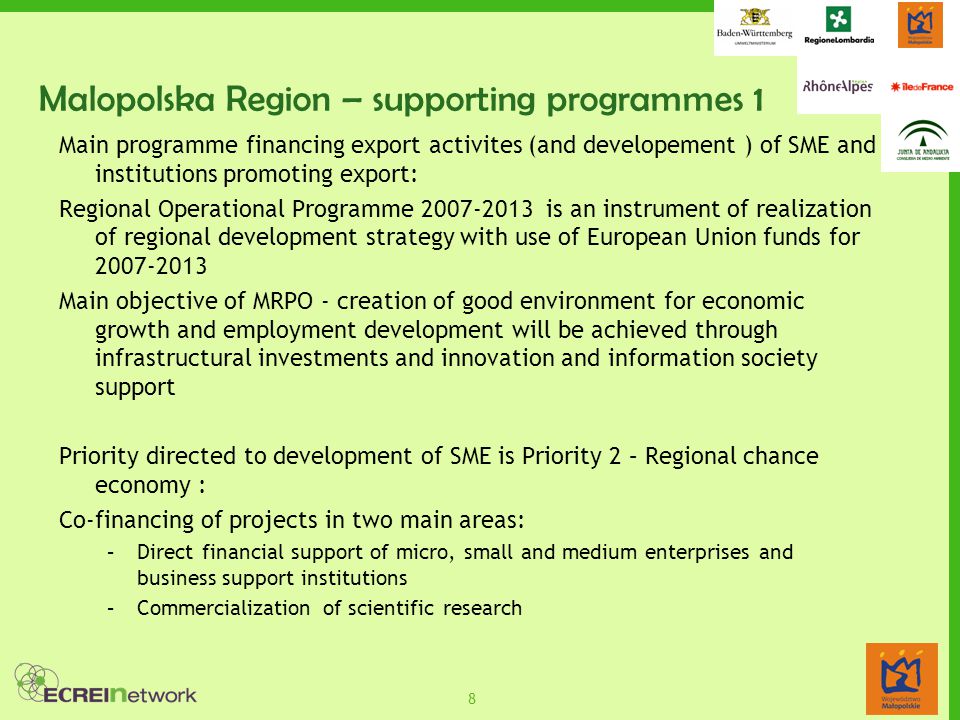 8 Malopolska Region – supporting programmes 1 Main programme financing export activites (and developement ) of SME and institutions promoting export: Regional Operational Programme is an instrument of realization of regional development strategy with use of European Union funds for Main objective of MRPO - creation of good environment for economic growth and employment development will be achieved through infrastructural investments and innovation and information society support Priority directed to development of SME is Priority 2 – Regional chance economy : Co-financing of projects in two main areas: –Direct financial support of micro, small and medium enterprises and business support institutions –Commercialization of scientific research
