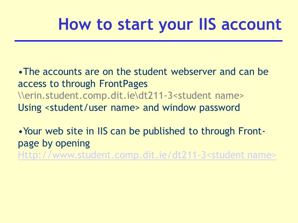 How to start your IIS account The accounts are on the student webserver and can be access to through FrontPages \\erin.student.comp.dit.ie\dt211-3 Using and window password Your web site in IIS can be published to through Front- page by opening